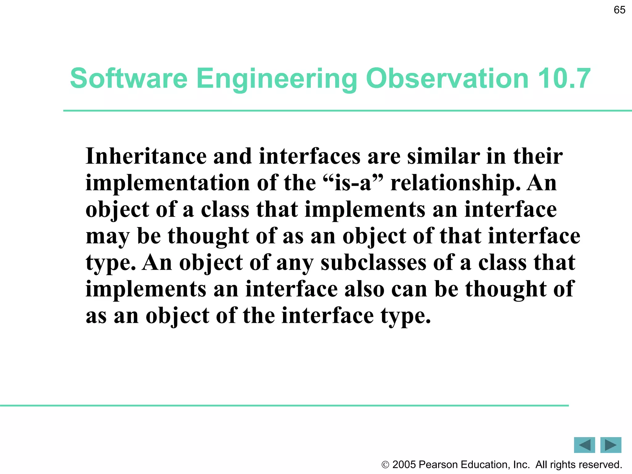  2005 Pearson Education, Inc. All rights reserved.
65
Inheritance and interfaces are similar in their
implementation of the &ldquo;is-a&rdquo; relationship. An
object of a class that implements an interface
may be thought of as an object of that interface
type. An object of any subclasses of a class that
implements an interface also can be thought of
as an object of the interface type.
Software Engineering Observation 10.7
 