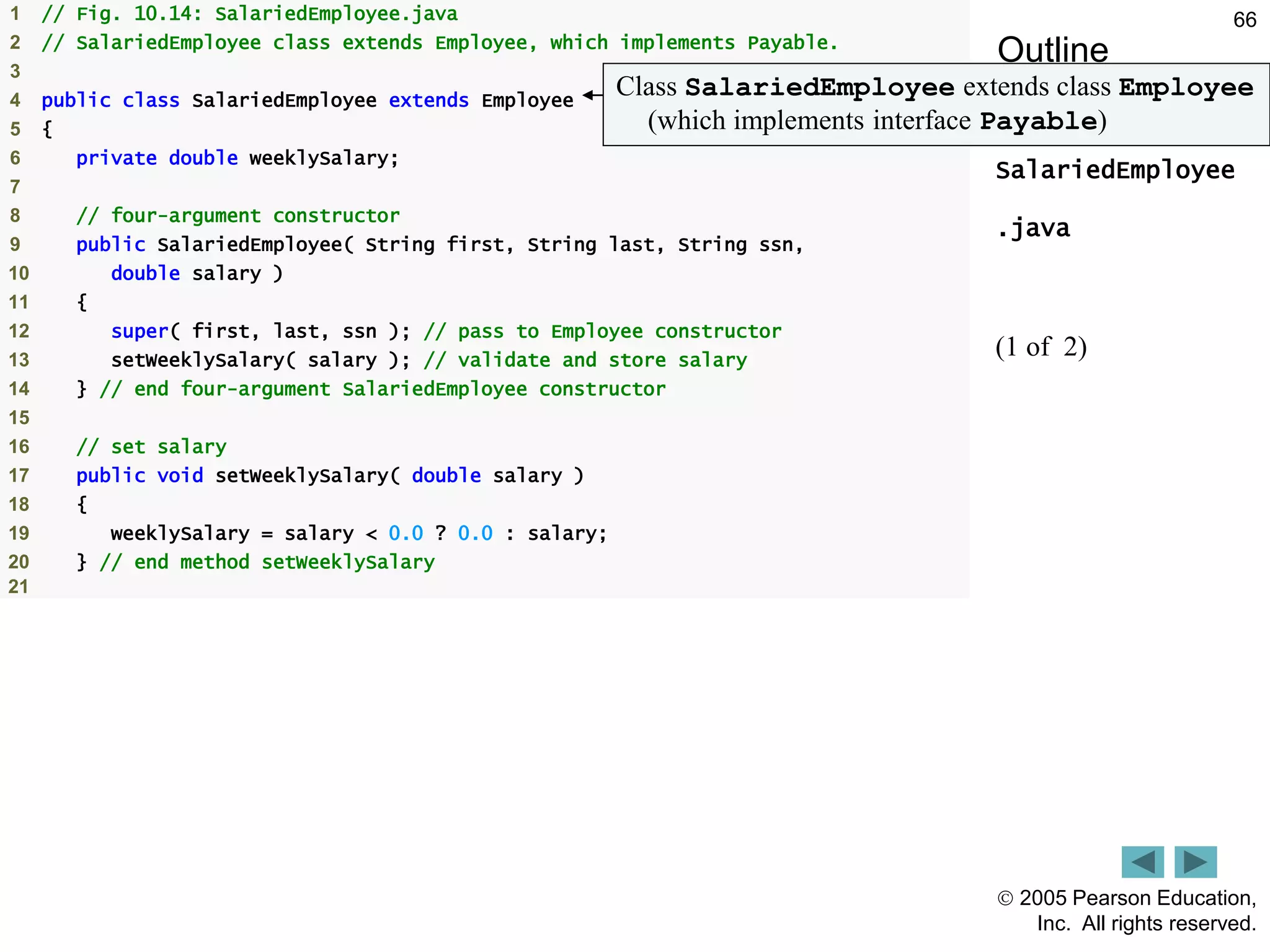  2005 Pearson Education,
Inc. All rights reserved.
66
Outline
SalariedEmployee
.java
(1 of 2)
1 // Fig. 10.14: SalariedEmployee.java
2 // SalariedEmployee class extends Employee, which implements Payable.
3
4 public class SalariedEmployee extends Employee
5 {
6 private double weeklySalary;
7
8 // four-argument constructor
9 public SalariedEmployee( String first, String last, String ssn,
10 double salary )
11 {
12 super( first, last, ssn ); // pass to Employee constructor
13 setWeeklySalary( salary ); // validate and store salary
14 } // end four-argument SalariedEmployee constructor
15
16 // set salary
17 public void setWeeklySalary( double salary )
18 {
19 weeklySalary = salary < 0.0 ? 0.0 : salary;
20 } // end method setWeeklySalary
21
Class SalariedEmployee extends class Employee
(which implements interface Payable)
 