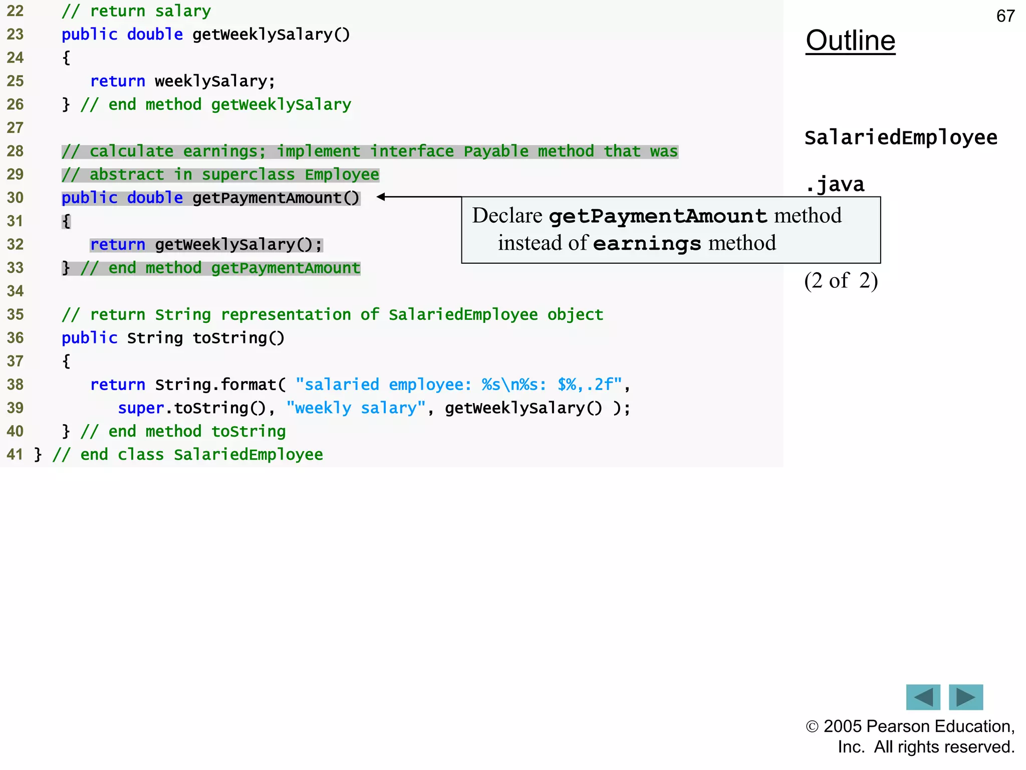  2005 Pearson Education,
Inc. All rights reserved.
67
Outline
SalariedEmployee
.java
(2 of 2)
22 // return salary
23 public double getWeeklySalary()
24 {
25 return weeklySalary;
26 } // end method getWeeklySalary
27
28 // calculate earnings; implement interface Payable method that was
29 // abstract in superclass Employee
30 public double getPaymentAmount()
31 {
32 return getWeeklySalary();
33 } // end method getPaymentAmount
34
35 // return String representation of SalariedEmployee object
36 public String toString()
37 {
38 return String.format( "salaried employee: %sn%s: $%,.2f",
39 super.toString(), "weekly salary", getWeeklySalary() );
40 } // end method toString
41 } // end class SalariedEmployee
Declare getPaymentAmount method
instead of earnings method
 
