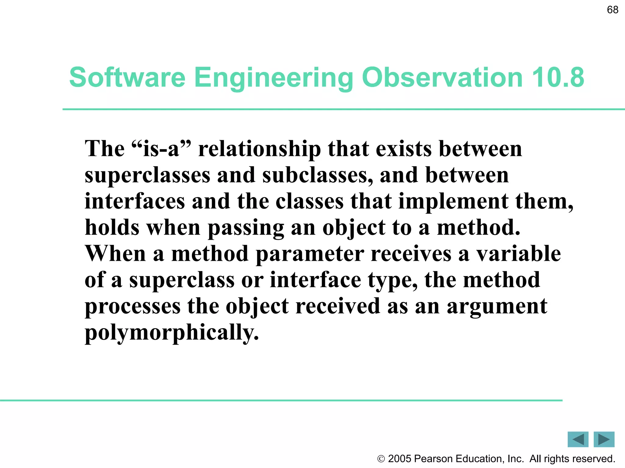  2005 Pearson Education, Inc. All rights reserved.
68
Software Engineering Observation 10.8
The &ldquo;is-a&rdquo; relationship that exists between
superclasses and subclasses, and between
interfaces and the classes that implement them,
holds when passing an object to a method.
When a method parameter receives a variable
of a superclass or interface type, the method
processes the object received as an argument
polymorphically.
 