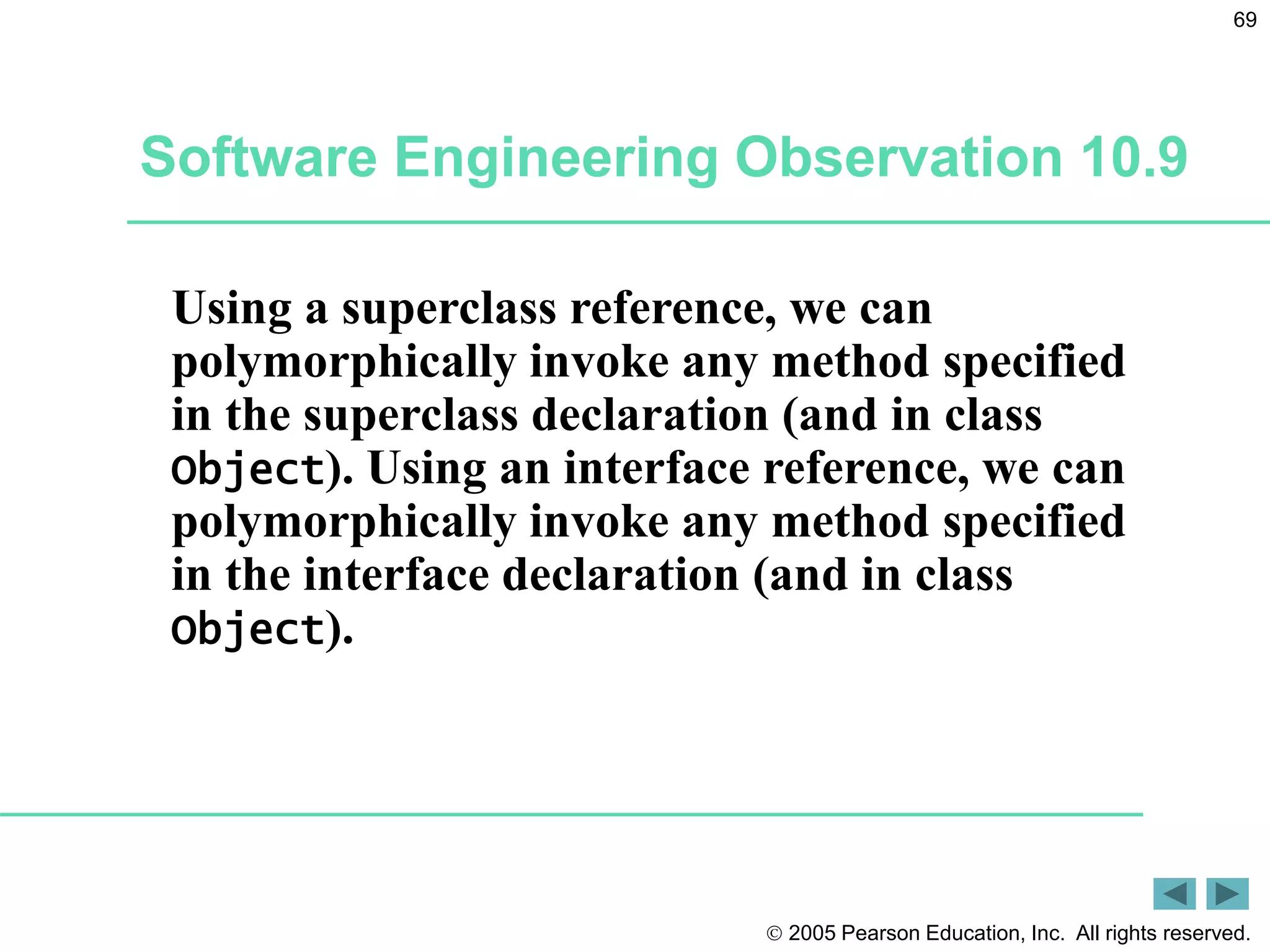  2005 Pearson Education, Inc. All rights reserved.
69
Software Engineering Observation 10.9
Using a superclass reference, we can
polymorphically invoke any method specified
in the superclass declaration (and in class
Object). Using an interface reference, we can
polymorphically invoke any method specified
in the interface declaration (and in class
Object).
 