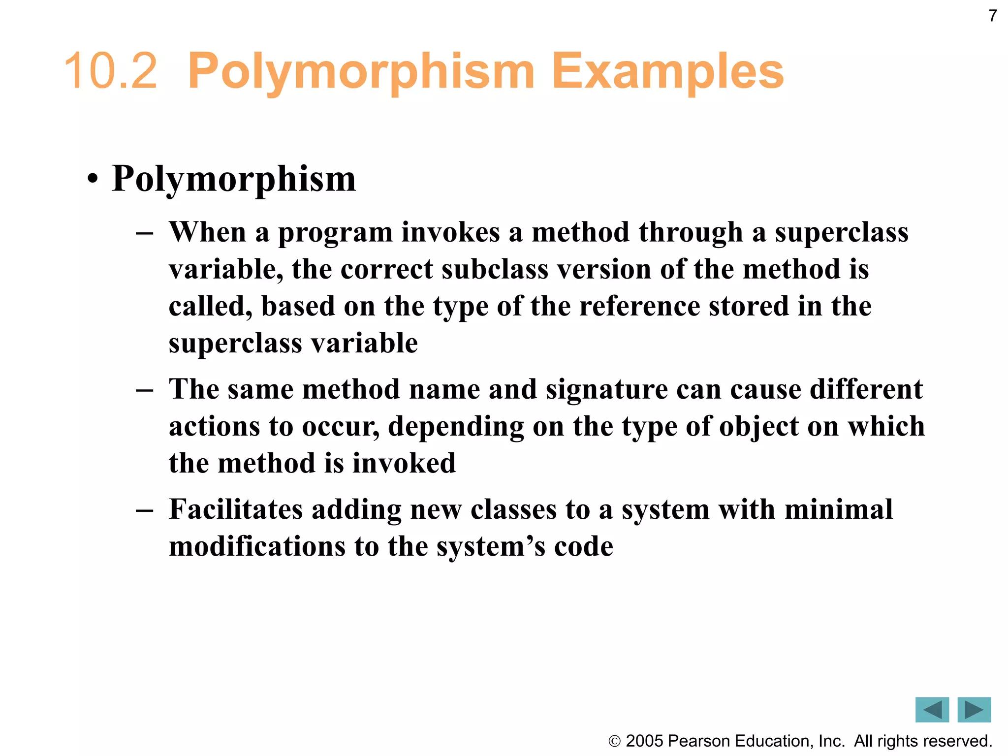  2005 Pearson Education, Inc. All rights reserved.
7
10.2 Polymorphism Examples
&bull; Polymorphism
&ndash; When a program invokes a method through a superclass
variable, the correct subclass version of the method is
called, based on the type of the reference stored in the
superclass variable
&ndash; The same method name and signature can cause different
actions to occur, depending on the type of object on which
the method is invoked
&ndash; Facilitates adding new classes to a system with minimal
modifications to the system&rsquo;s code
 
