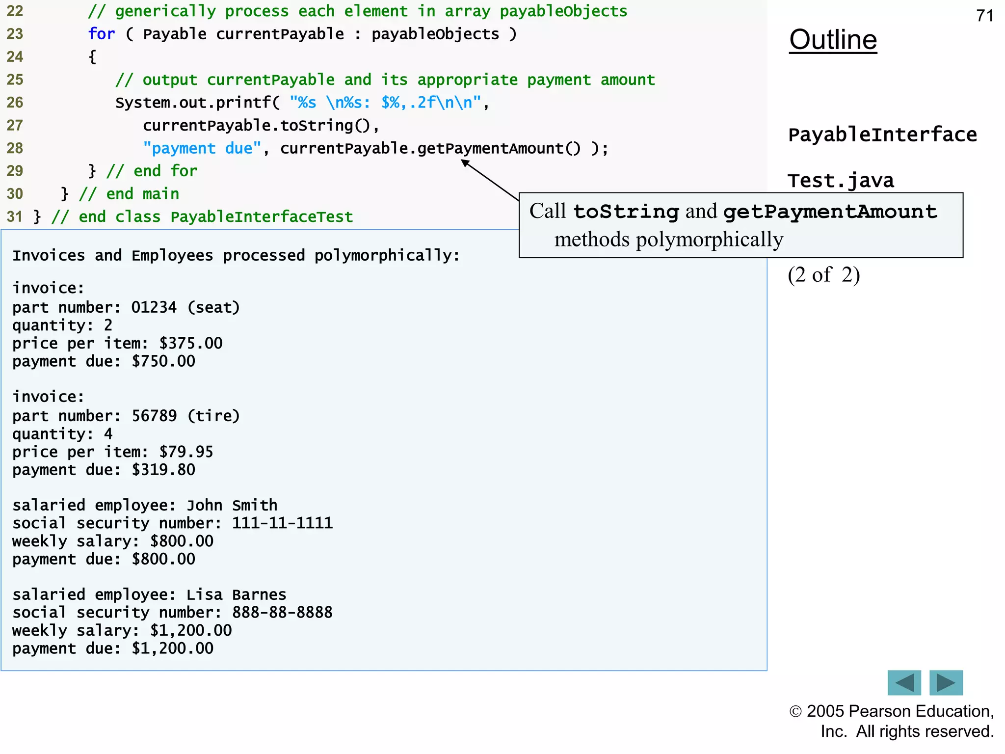  2005 Pearson Education,
Inc. All rights reserved.
71
Outline
PayableInterface
Test.java
(2 of 2)
22 // generically process each element in array payableObjects
23 for ( Payable currentPayable : payableObjects )
24 {
25 // output currentPayable and its appropriate payment amount
26 System.out.printf( "%s n%s: $%,.2fnn",
27 currentPayable.toString(),
28 "payment due", currentPayable.getPaymentAmount() );
29 } // end for
30 } // end main
31 } // end class PayableInterfaceTest
Invoices and Employees processed polymorphically:
invoice:
part number: 01234 (seat)
quantity: 2
price per item: $375.00
payment due: $750.00
invoice:
part number: 56789 (tire)
quantity: 4
price per item: $79.95
payment due: $319.80
salaried employee: John Smith
social security number: 111-11-1111
weekly salary: $800.00
payment due: $800.00
salaried employee: Lisa Barnes
social security number: 888-88-8888
weekly salary: $1,200.00
payment due: $1,200.00
Call toString and getPaymentAmount
methods polymorphically
 