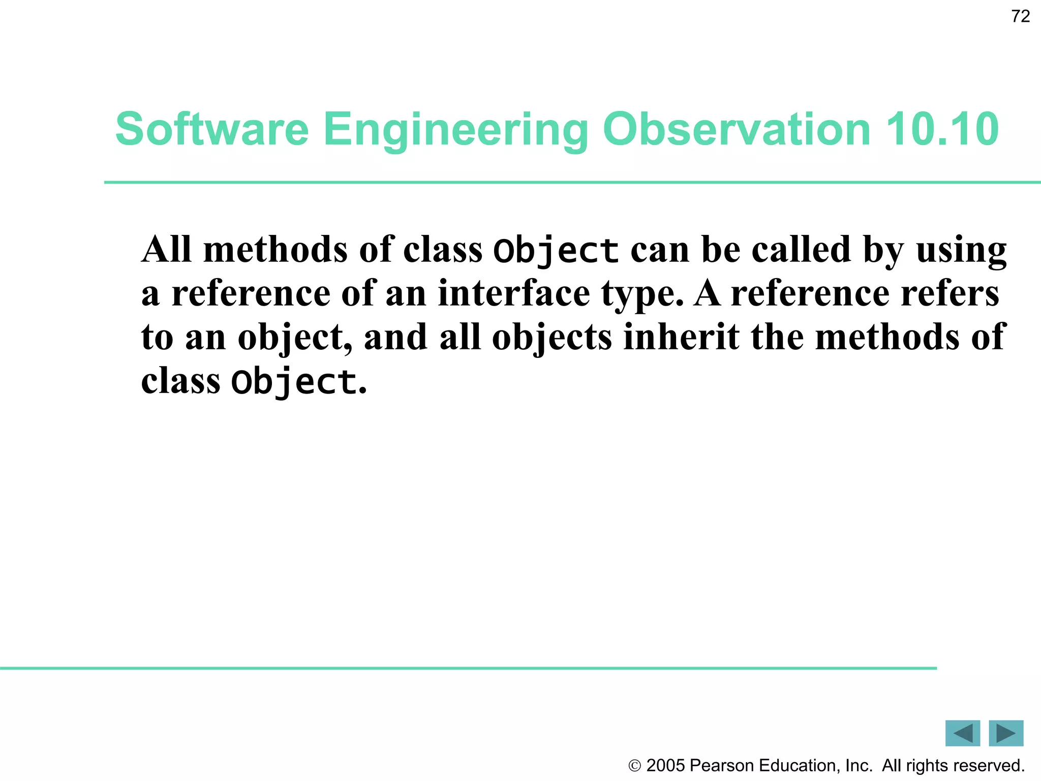  2005 Pearson Education, Inc. All rights reserved.
72
Software Engineering Observation 10.10
All methods of class Object can be called by using
a reference of an interface type. A reference refers
to an object, and all objects inherit the methods of
class Object.
 