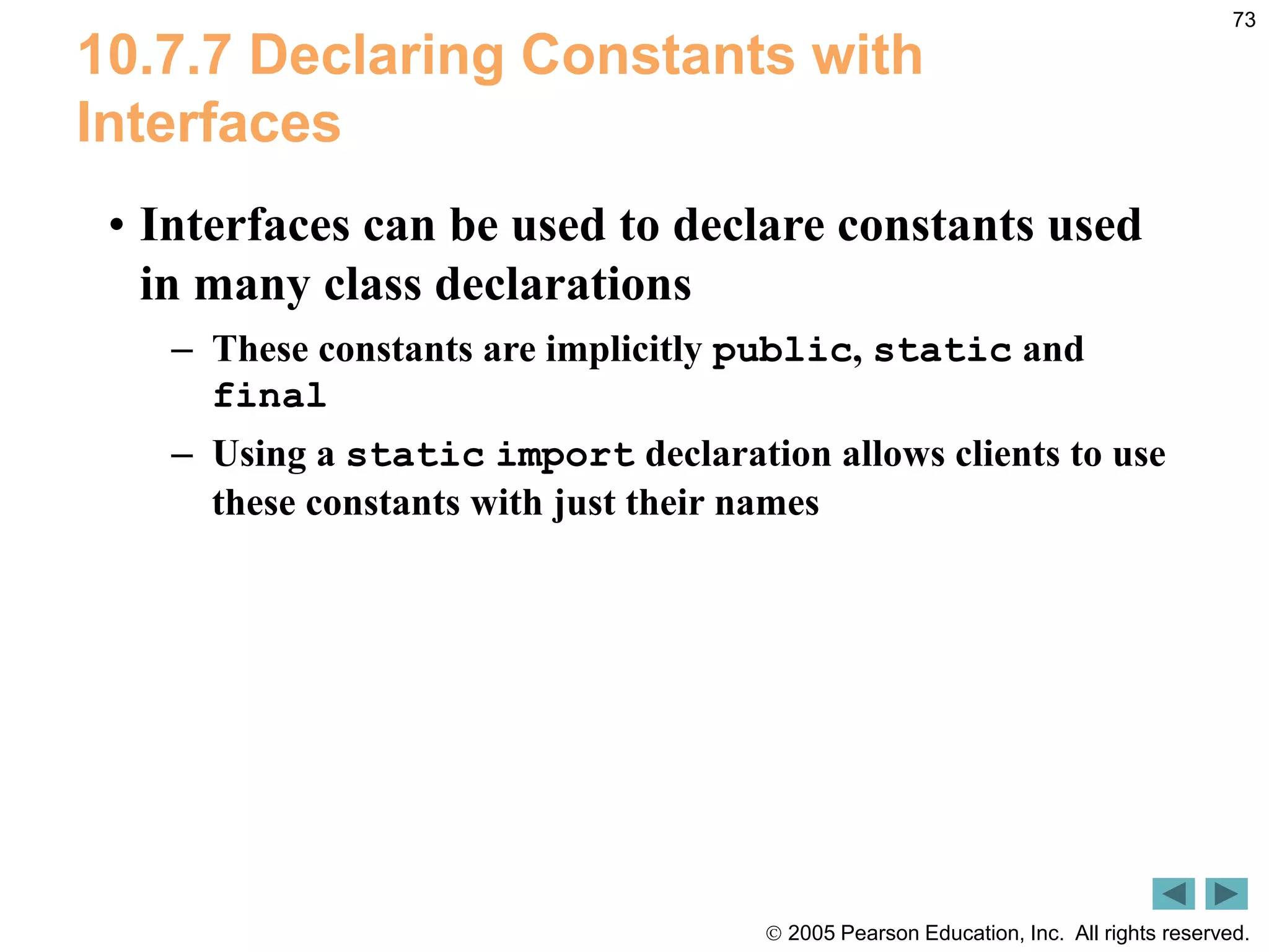  2005 Pearson Education, Inc. All rights reserved.
73
10.7.7 Declaring Constants with
Interfaces
&bull; Interfaces can be used to declare constants used
in many class declarations
&ndash; These constants are implicitly public, static and
final
&ndash; Using a static import declaration allows clients to use
these constants with just their names
 