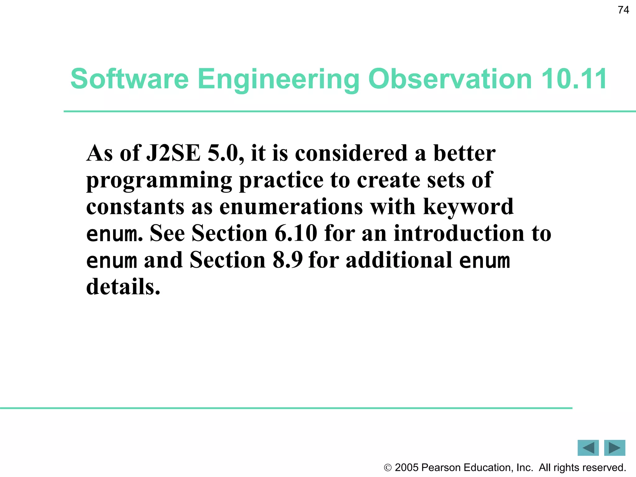  2005 Pearson Education, Inc. All rights reserved.
74
Software Engineering Observation 10.11
As of J2SE 5.0, it is considered a better
programming practice to create sets of
constants as enumerations with keyword
enum. See Section 6.10 for an introduction to
enum and Section 8.9 for additional enum
details.
 
