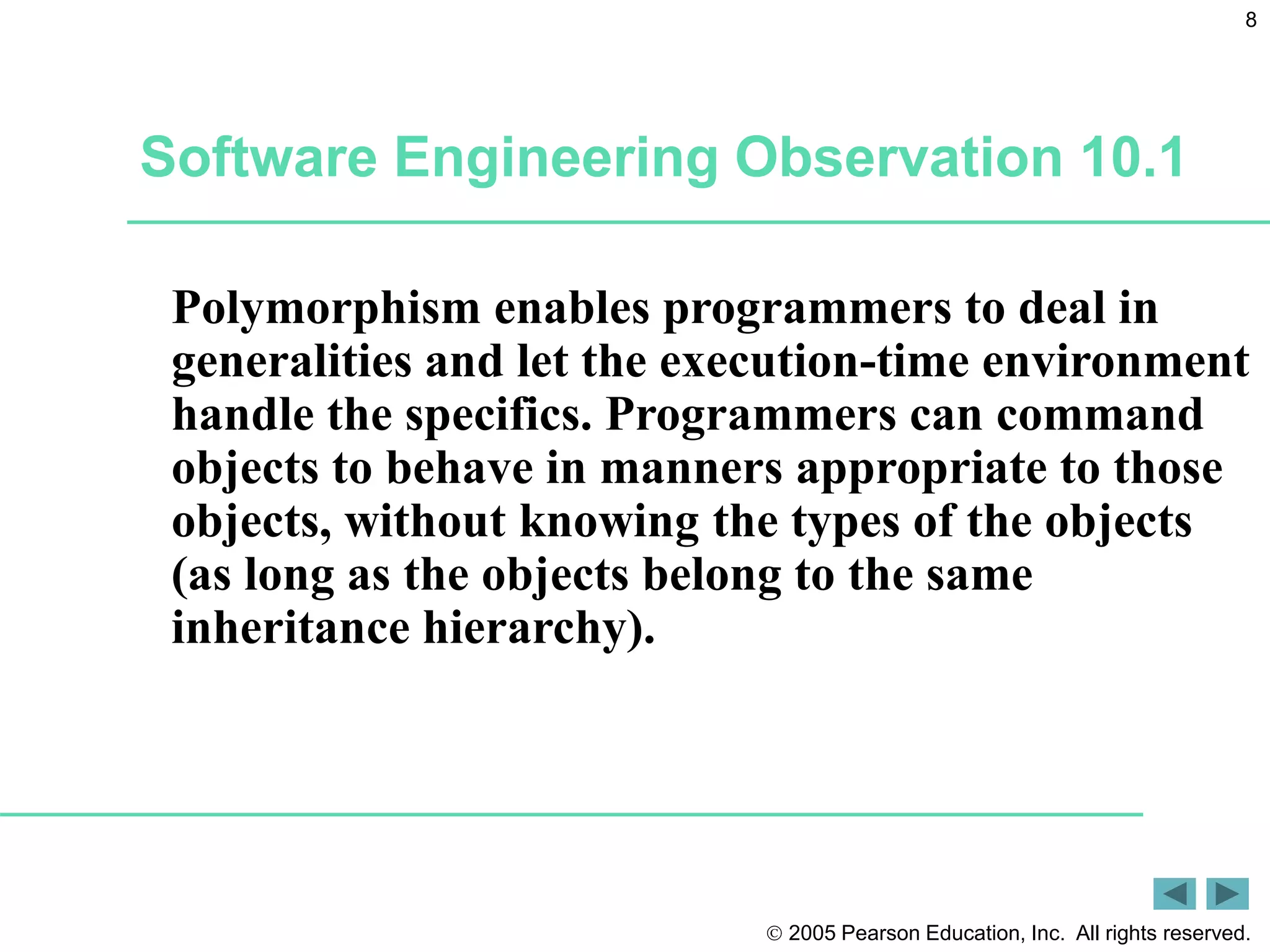  2005 Pearson Education, Inc. All rights reserved.
8
Software Engineering Observation 10.1
Polymorphism enables programmers to deal in
generalities and let the execution-time environment
handle the specifics. Programmers can command
objects to behave in manners appropriate to those
objects, without knowing the types of the objects
(as long as the objects belong to the same
inheritance hierarchy).
 