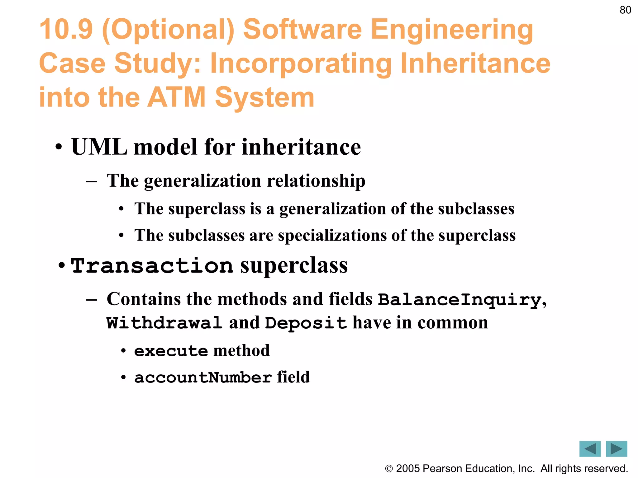  2005 Pearson Education, Inc. All rights reserved.
80
10.9 (Optional) Software Engineering
Case Study: Incorporating Inheritance
into the ATM System
&bull; UML model for inheritance
&ndash; The generalization relationship
&bull; The superclass is a generalization of the subclasses
&bull; The subclasses are specializations of the superclass
&bull;Transaction superclass
&ndash; Contains the methods and fields BalanceInquiry,
Withdrawal and Deposit have in common
&bull; execute method
&bull; accountNumber field
 