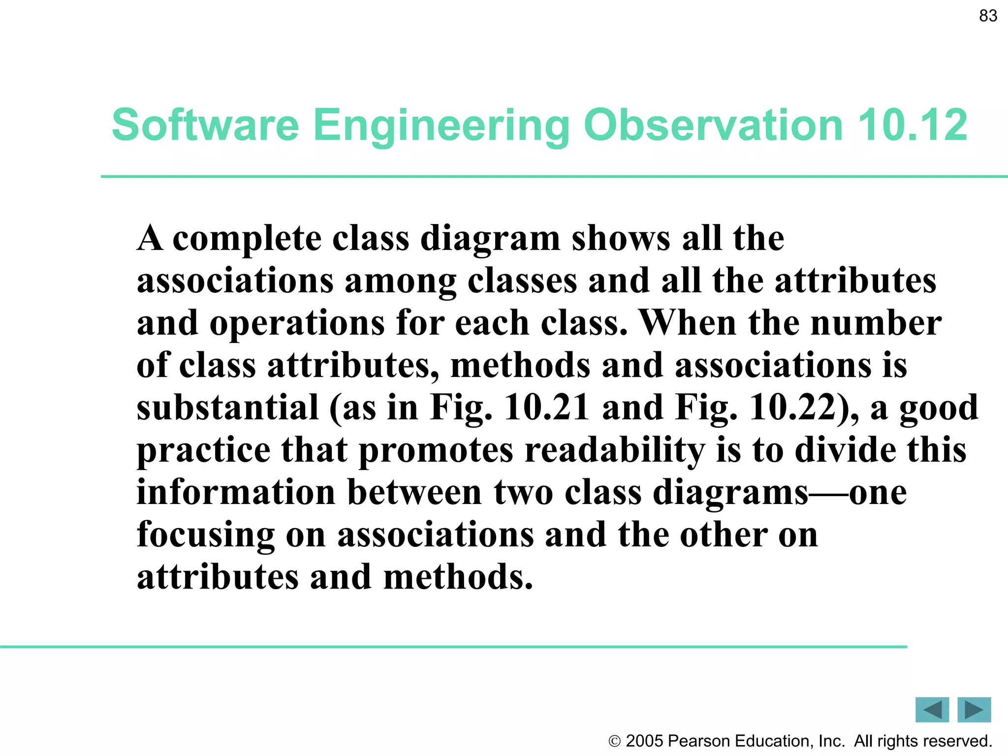  2005 Pearson Education, Inc. All rights reserved.
83
Software Engineering Observation 10.12
A complete class diagram shows all the
associations among classes and all the attributes
and operations for each class. When the number
of class attributes, methods and associations is
substantial (as in Fig. 10.21 and Fig. 10.22), a good
practice that promotes readability is to divide this
information between two class diagrams&mdash;one
focusing on associations and the other on
attributes and methods.
 
