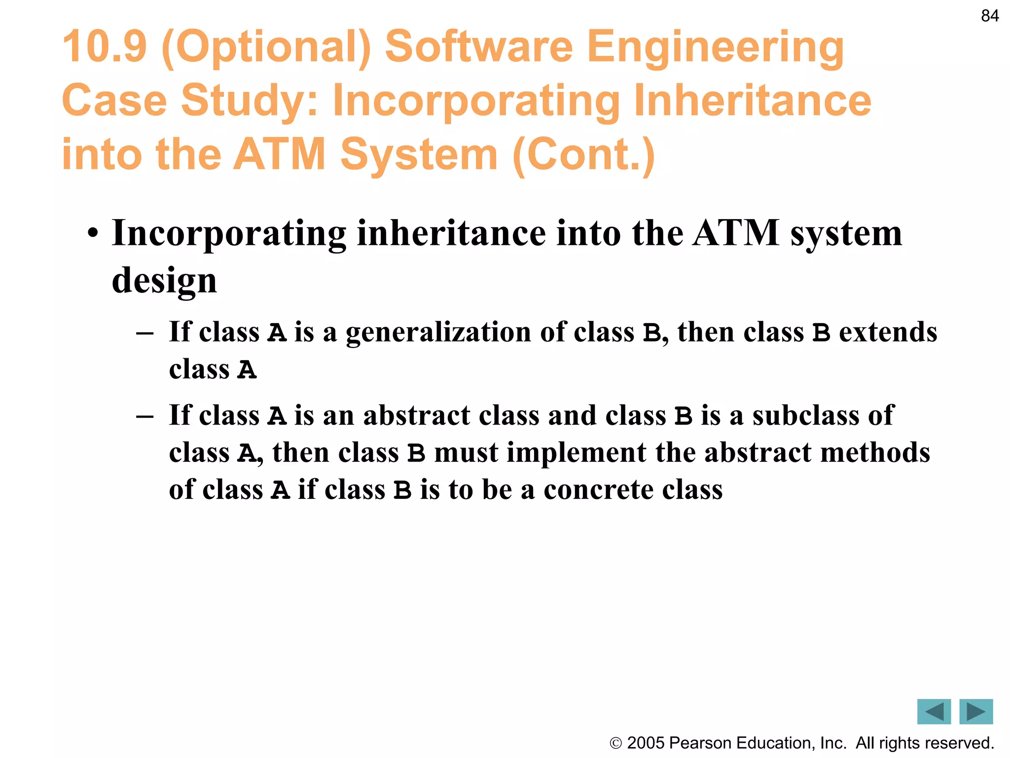  2005 Pearson Education, Inc. All rights reserved.
84
10.9 (Optional) Software Engineering
Case Study: Incorporating Inheritance
into the ATM System (Cont.)
&bull; Incorporating inheritance into the ATM system
design
&ndash; If class A is a generalization of class B, then class B extends
class A
&ndash; If class A is an abstract class and class B is a subclass of
class A, then class B must implement the abstract methods
of class A if class B is to be a concrete class
 
