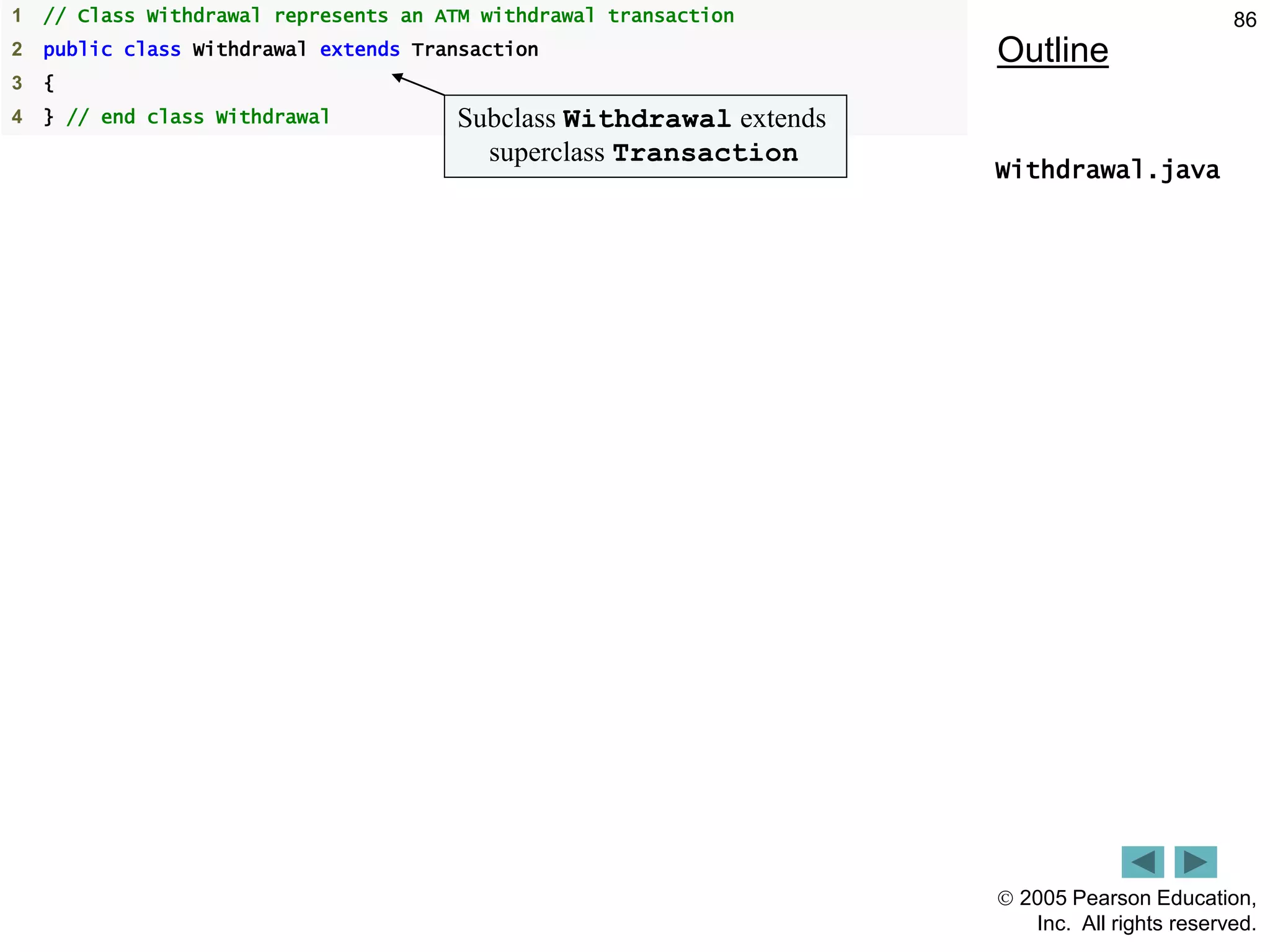  2005 Pearson Education,
Inc. All rights reserved.
86
Outline
Withdrawal.java
1 // Class Withdrawal represents an ATM withdrawal transaction
2 public class Withdrawal extends Transaction
3 {
4 } // end class Withdrawal Subclass Withdrawal extends
superclass Transaction
 