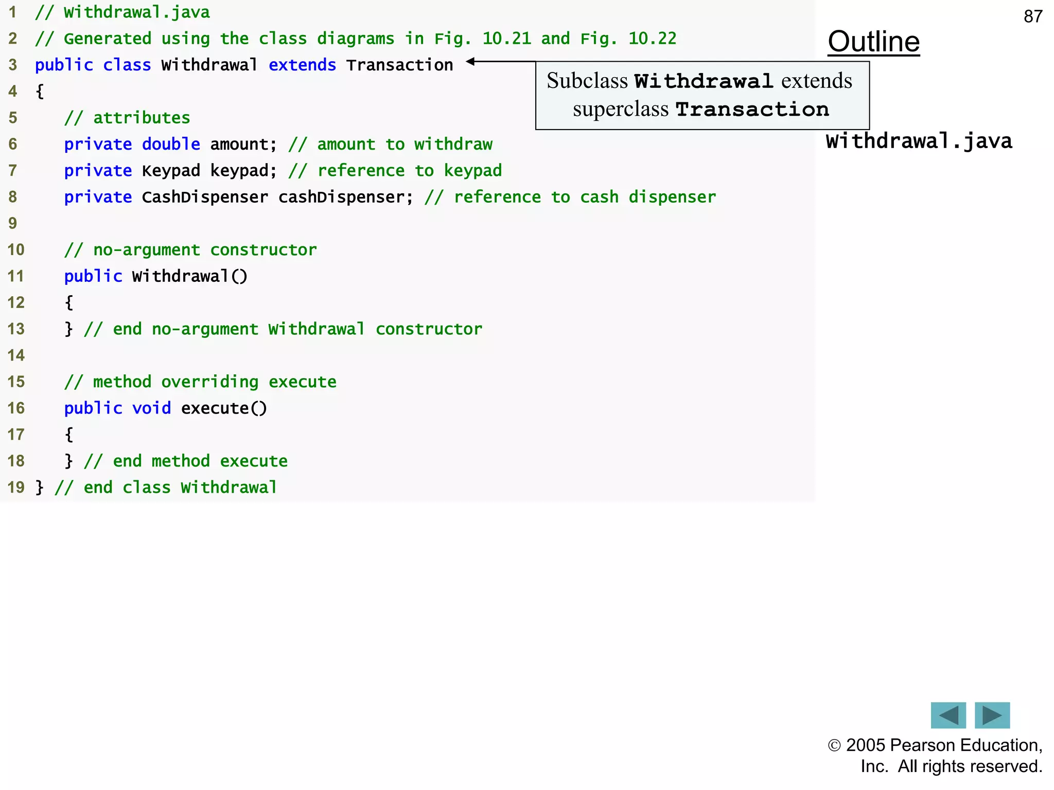  2005 Pearson Education,
Inc. All rights reserved.
87
Outline
Withdrawal.java
1 // Withdrawal.java
2 // Generated using the class diagrams in Fig. 10.21 and Fig. 10.22
3 public class Withdrawal extends Transaction
4 {
5 // attributes
6 private double amount; // amount to withdraw
7 private Keypad keypad; // reference to keypad
8 private CashDispenser cashDispenser; // reference to cash dispenser
9
10 // no-argument constructor
11 public Withdrawal()
12 {
13 } // end no-argument Withdrawal constructor
14
15 // method overriding execute
16 public void execute()
17 {
18 } // end method execute
19 } // end class Withdrawal
Subclass Withdrawal extends
superclass Transaction
 