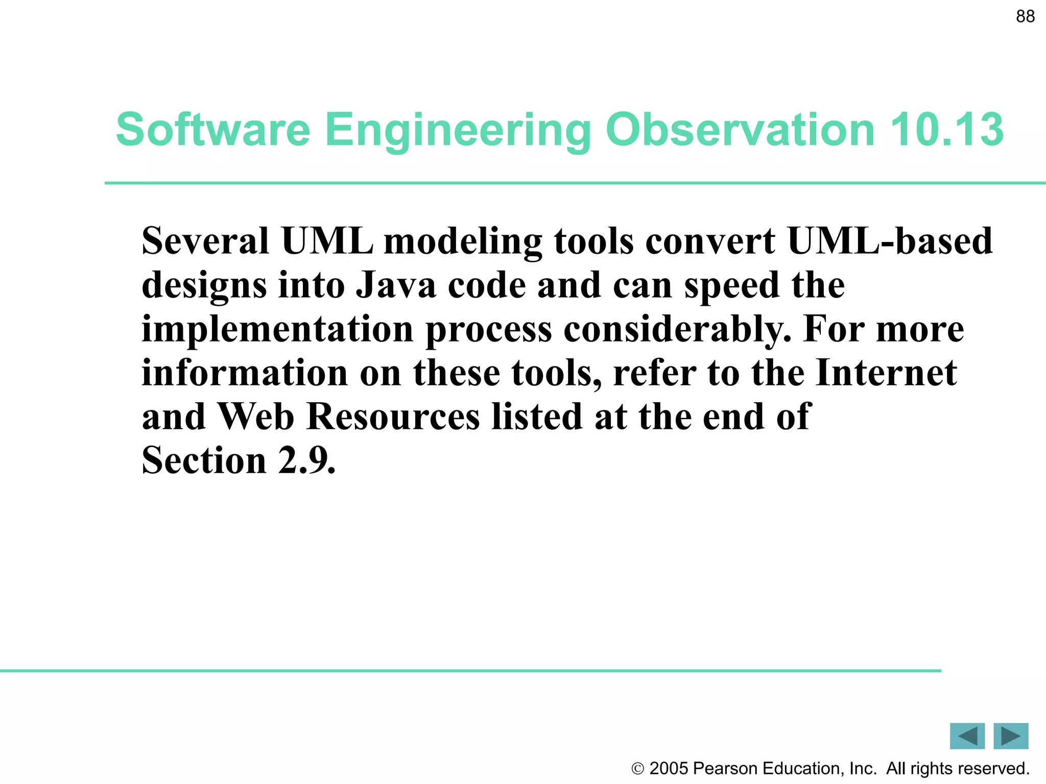  2005 Pearson Education, Inc. All rights reserved.
88
Software Engineering Observation 10.13
Several UML modeling tools convert UML-based
designs into Java code and can speed the
implementation process considerably. For more
information on these tools, refer to the Internet
and Web Resources listed at the end of
Section 2.9.
 