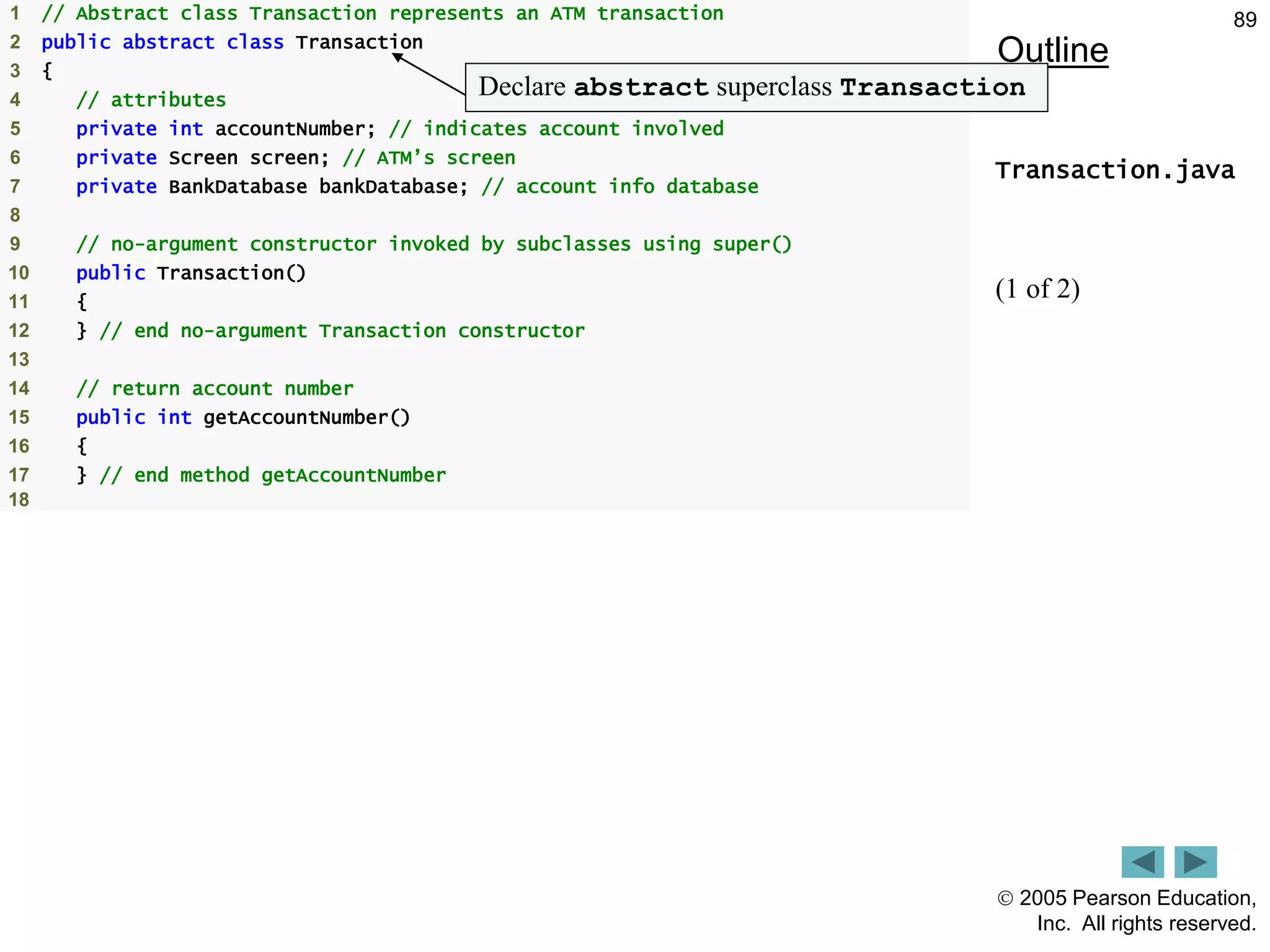 2005 Pearson Education,
Inc. All rights reserved.
89
Outline
Transaction.java
(1 of 2)
1 // Abstract class Transaction represents an ATM transaction
2 public abstract class Transaction
3 {
4 // attributes
5 private int accountNumber; // indicates account involved
6 private Screen screen; // ATM&rsquo;s screen
7 private BankDatabase bankDatabase; // account info database
8
9 // no-argument constructor invoked by subclasses using super()
10 public Transaction()
11 {
12 } // end no-argument Transaction constructor
13
14 // return account number
15 public int getAccountNumber()
16 {
17 } // end method getAccountNumber
18
Declare abstract superclass Transaction
 