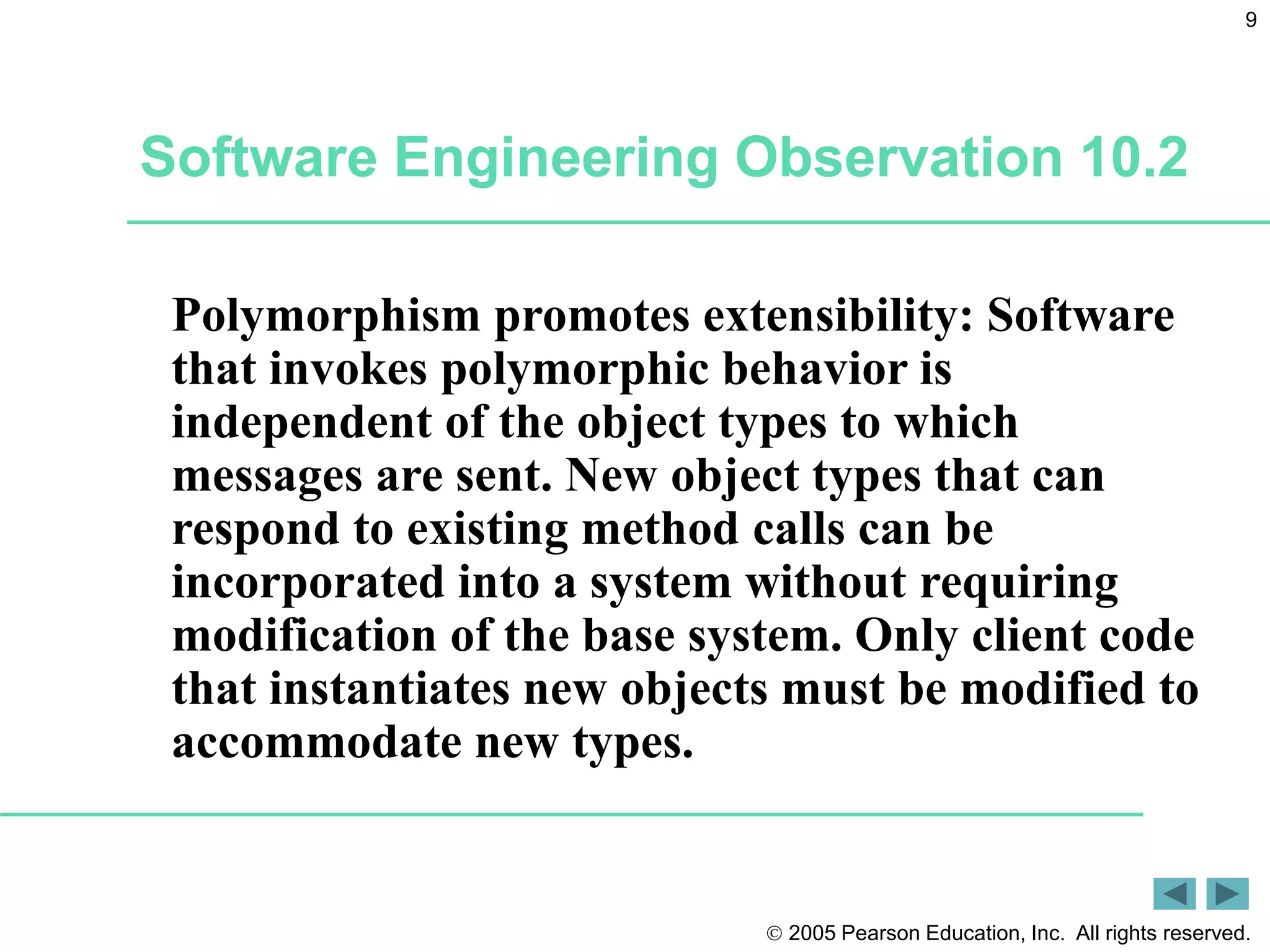  2005 Pearson Education, Inc. All rights reserved.
9
Software Engineering Observation 10.2
Polymorphism promotes extensibility: Software
that invokes polymorphic behavior is
independent of the object types to which
messages are sent. New object types that can
respond to existing method calls can be
incorporated into a system without requiring
modification of the base system. Only client code
that instantiates new objects must be modified to
accommodate new types.
 