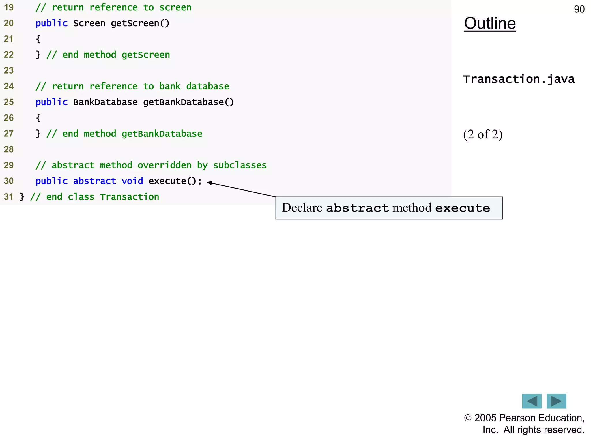  2005 Pearson Education,
Inc. All rights reserved.
90
Outline
Transaction.java
(2 of 2)
19 // return reference to screen
20 public Screen getScreen()
21 {
22 } // end method getScreen
23
24 // return reference to bank database
25 public BankDatabase getBankDatabase()
26 {
27 } // end method getBankDatabase
28
29 // abstract method overridden by subclasses
30 public abstract void execute();
31 } // end class Transaction
Declare abstract method execute
 