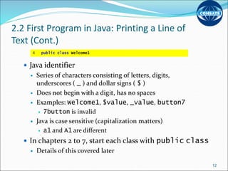 2.2 First Program in Java: Printing a Line of
Text (Cont.)
 Java identifier
 Series of characters consisting of letters, digits,
underscores ( _ ) and dollar signs ( $ )
 Does not begin with a digit, has no spaces
 Examples: Welcome1, $value, _value, button7
 7button is invalid
 Java is case sensitive (capitalization matters)
 a1 and A1 are different
 In chapters 2 to 7, start each class with public class
 Details of this covered later
12
4 public class Welcome1
 