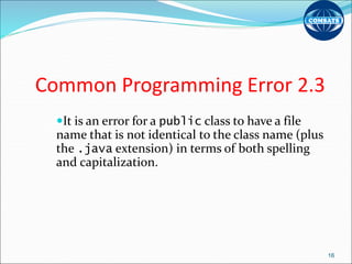 Common Programming Error 2.3
It is an error for a public class to have a file
name that is not identical to the class name (plus
the .java extension) in terms of both spelling
and capitalization.
16
 