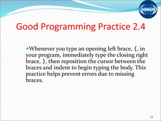 Good Programming Practice 2.4
Whenever you type an opening left brace, {, in
your program, immediately type the closing right
brace, }, then reposition the cursor between the
braces and indent to begin typing the body. This
practice helps prevent errors due to missing
braces.
18
 