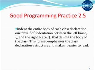 Good Programming Practice 2.5
Indent the entire body of each class declaration
one “level” of indentation between the left brace,
{, and the right brace, }, that delimit the body of
the class. This format emphasizes the class
declaration's structure and makes it easier to read.
19
 