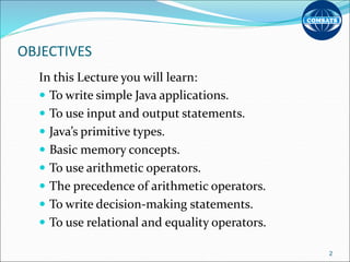 OBJECTIVES
In this Lecture you will learn:
 To write simple Java applications.
 To use input and output statements.
 Java’s primitive types.
 Basic memory concepts.
 To use arithmetic operators.
 The precedence of arithmetic operators.
 To write decision-making statements.
 To use relational and equality operators.
2
 