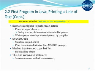 2.2 First Program in Java: Printing a Line of
Text (Cont.)
 Instructs computer to perform an action
 Prints string of characters
 String – series of characters inside double quotes
 White-spaces in strings are not ignored by compiler
 System.out
 Standard output object
 Print to command window (i.e., MS-DOS prompt)
 Method System.out.println
 Displays line of text
 This line known as a statement
 Statements must end with semicolon ;
21
9 System.out.println( "Welcome to Java Programming!" );
 