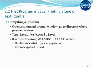 2.2 First Program in Java: Printing a Line of
Text (Cont.)
 Compiling a program
 Open a command prompt window, go to directory where
program is stored
 Type javac Welcome1.java
 If no syntax errors, Welcome1.class created
 Has bytecodes that represent application
 Bytecodes passed to JVM
26
 