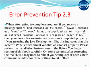 Error-Prevention Tip 2.3
When attempting to compile a program, if you receive a
message such as “bad command or filename,” “javac: command
not found” or “'javac' is not recognized as an internal
or external command, operable program or batch file,”
then your Java software installation was not completed properly.
If you are using the Java Development Kit, this indicates that the
system’s PATH environment variable was not set properly. Please
review the installation instructions in the Before You Begin
section of this book carefully. On some systems, after correcting
the PATH, you may need to reboot your computer or open a new
command window for these settings to take effect.
27
 
