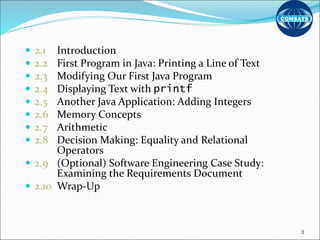  2.1 Introduction
 2.2 First Program in Java: Printing a Line of Text
 2.3 Modifying Our First Java Program
 2.4 Displaying Text with printf
 2.5 Another Java Application: Adding Integers
 2.6 Memory Concepts
 2.7 Arithmetic
 2.8 Decision Making: Equality and Relational
Operators
 2.9 (Optional) Software Engineering Case Study:
Examining the Requirements Document
 2.10 Wrap-Up
3
 