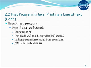 2.2 First Program in Java: Printing a Line of Text
(Cont.)
 Executing a program
 Type java Welcome1
 Launches JVM
 JVM loads .class file for class Welcome1
 .class extension omitted from command
 JVM calls method main
30
 
