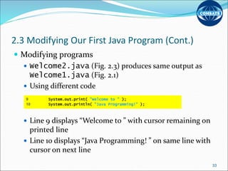 2.3 Modifying Our First Java Program (Cont.)
 Modifying programs
 Welcome2.java (Fig. 2.3) produces same output as
Welcome1.java (Fig. 2.1)
 Using different code
 Line 9 displays “Welcome to ” with cursor remaining on
printed line
 Line 10 displays “Java Programming! ” on same line with
cursor on next line
33
9 System.out.print( "Welcome to " );
10 System.out.println( "Java Programming!" );
 