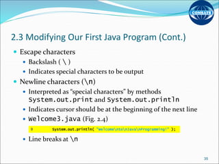 2.3 Modifying Our First Java Program (Cont.)
 Escape characters
 Backslash (  )
 Indicates special characters to be output
 Newline characters (n)
 Interpreted as “special characters” by methods
System.out.print and System.out.println
 Indicates cursor should be at the beginning of the next line
 Welcome3.java (Fig. 2.4)
 Line breaks at n
35
9 System.out.println( "WelcomentonJavanProgramming!" );
 