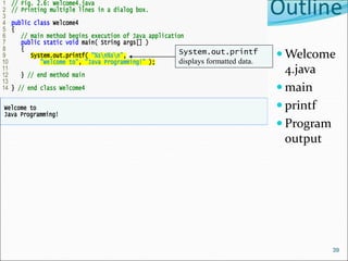 Outline
 Welcome
4.java
 main
 printf
 Program
output
1 // Fig. 2.6: Welcome4.java
2 // Printing multiple lines in a dialog box.
3
4 public class Welcome4
5 {
6 // main method begins execution of Java application
7 public static void main( String args[] )
8 {
9 System.out.printf( "%sn%sn",
10 "Welcome to", "Java Programming!" );
11
12 } // end method main
13
14 } // end class Welcome4
Welcome to
Java Programming!
39
System.out.printf
displays formatted data.
 