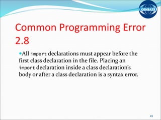 Common Programming Error
2.8
All import declarations must appear before the
first class declaration in the file. Placing an
import declaration inside a class declaration’s
body or after a class declaration is a syntax error.
45
 