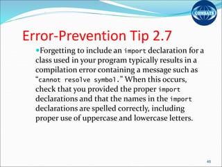 Error-Prevention Tip 2.7
Forgetting to include an import declaration for a
class used in your program typically results in a
compilation error containing a message such as
“cannot resolve symbol.” When this occurs,
check that you provided the proper import
declarations and that the names in the import
declarations are spelled correctly, including
proper use of uppercase and lowercase letters.
46
 