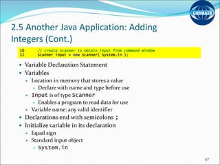 2.5 Another Java Application: Adding
Integers (Cont.)
 Variable Declaration Statement
 Variables
 Location in memory that stores a value
 Declare with name and type before use
 Input is of type Scanner
 Enables a program to read data for use
 Variable name: any valid identifier
 Declarations end with semicolons ;
 Initialize variable in its declaration
 Equal sign
 Standard input object
 System.in
47
10 // create Scanner to obtain input from command window
11 Scanner input = new Scanner( System.in );
 