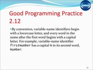 Good Programming Practice
2.12
By convention, variable-name identifiers begin
with a lowercase letter, and every word in the
name after the first word begins with a capital
letter. For example, variable-name identifier
firstNumber has a capital N in its second word,
Number.
49
 