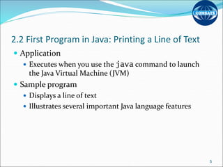 2.2 First Program in Java: Printing a Line of Text
 Application
 Executes when you use the java command to launch
the Java Virtual Machine (JVM)
 Sample program
 Displays a line of text
 Illustrates several important Java language features
5
 