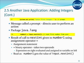 2.5 Another Java Application: Adding Integers
(Cont.)
 Message called a prompt - directs user to perform an
action
 Package java.lang
 Result of call to nextInt given to number1 using
assignment operator =
 Assignment statement
 = binary operator - takes two operands
 Expression on right evaluated and assigned to variable on left
 Read as: number1 gets the value of input.nextInt()
50
17 System.out.print( "Enter first integer: " ); // prompt
18 number1 = input.nextInt(); // read first number from user
 