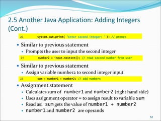 2.5 Another Java Application: Adding Integers
(Cont.)
 Similar to previous statement
 Prompts the user to input the second integer
 Similar to previous statement
 Assign variable number2 to second integer input
 Assignment statement
 Calculates sum of number1 and number2 (right hand side)
 Uses assignment operator = to assign result to variable sum
 Read as: sum gets the value of number1 + number2
 number1 and number2 are operands
52
20 System.out.print( "Enter second integer: " ); // prompt
21 number2 = input.nextInt(); // read second number from user
23 sum = number1 + number2; // add numbers
 