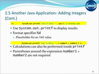 2.5 Another Java Application: Adding Integers
(Cont.)
 Use System.out.printf to display results
 Format specifier %d
 Placeholder for an int value
 Calculations can also be performed inside printf
 Parentheses around the expression number1 +
number2 are not required
53
25 System.out.printf( "Sum is %dn: " , sum ); // display sum
System.out.printf( "Sum is %dn: " , ( number1 + number2 ) );
 