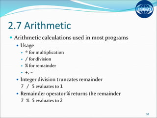2.7 Arithmetic
 Arithmetic calculations used in most programs
 Usage
 * for multiplication
 / for division
 % for remainder
 +, -
 Integer division truncates remainder
7 / 5 evaluates to 1
 Remainder operator % returns the remainder
7 % 5 evaluates to 2
58
 