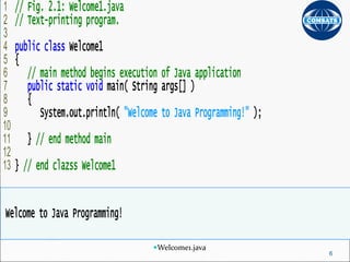 Outline
Welcome1.java
1 // Fig. 2.1: Welcome1.java
2 // Text-printing program.
3
4 public class Welcome1
5 {
6 // main method begins execution of Java application
7 public static void main( String args[] )
8 {
9 System.out.println( "Welcome to Java Programming!" );
10
11 } // end method main
12
13 } // end clazss Welcome1
Welcome to Java Programming!
6
 