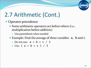 2.7 Arithmetic (Cont.)
 Operator precedence
 Some arithmetic operators act before others (i.e.,
multiplication before addition)
 Use parenthesis when needed
 Example: Find the average of three variables a, b and c
 Do not use: a + b + c / 3
 Use: ( a + b + c ) / 3
60
 