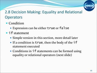 2.8 Decision Making: Equality and Relational
Operators
 Condition
 Expression can be either true or false
 if statement
 Simple version in this section, more detail later
 If a condition is true, then the body of the if
statement executed
 Conditions in if statements can be formed using
equality or relational operators (next slide)
65
 
