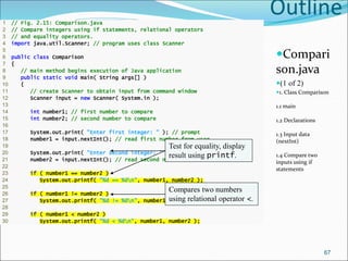 Outline
Compari
son.java
(1 of 2)
1. Class Comparison
1.1 main
1.2 Declarations
1.3 Input data
(nextInt)
1.4 Compare two
inputs using if
statements
1 // Fig. 2.15: Comparison.java
2 // Compare integers using if statements, relational operators
3 // and equality operators.
4 import java.util.Scanner; // program uses class Scanner
5
6 public class Comparison
7 {
8 // main method begins execution of Java application
9 public static void main( String args[] )
10 {
11 // create Scanner to obtain input from command window
12 Scanner input = new Scanner( System.in );
13
14 int number1; // first number to compare
15 int number2; // second number to compare
16
17 System.out.print( "Enter first integer: " ); // prompt
18 number1 = input.nextInt(); // read first number from user
19
20 System.out.print( "Enter second integer: " ); // prompt
21 number2 = input.nextInt(); // read second number from user
22
23 if ( number1 == number2 )
24 System.out.printf( "%d == %dn", number1, number2 );
25
26 if ( number1 != number2 )
27 System.out.printf( "%d != %dn", number1, number2 );
28
29 if ( number1 < number2 )
30 System.out.printf( "%d < %dn", number1, number2 );
67
Test for equality, display
result using printf.
Compares two numbers
using relational operator <.
 