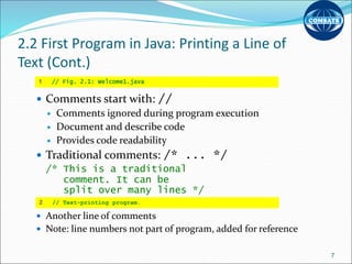 2.2 First Program in Java: Printing a Line of
Text (Cont.)
 Comments start with: //
 Comments ignored during program execution
 Document and describe code
 Provides code readability
 Traditional comments: /* ... */
/* This is a traditional
comment. It can be
split over many lines */
 Another line of comments
 Note: line numbers not part of program, added for reference
7
1 // Fig. 2.1: Welcome1.java
2 // Text-printing program.
 