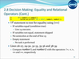 2.8 Decision Making: Equality and Relational
Operators (Cont.)
 if statement to test for equality using (==)
 If variables equal (condition true)
 Line 24 executes
 If variables not equal, statement skipped
 No semicolon at the end of line 23
 Empty statement
 No task is performed
 Lines 26-27, 29-30, 32-33, 35-36 and 38-39
 Compare number1 and number2 with the operators !=, <, >,
<= and >=, respectively
70
23 if ( number1 == number2 )
24 System.out.printf( "%d == %dn", number1, number2 );
 