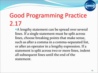 Good Programming Practice
2.17
A lengthy statement can be spread over several
lines. If a single statement must be split across
lines, choose breaking points that make sense,
such as after a comma in a comma-separated list,
or after an operator in a lengthy expression. If a
statement is split across two or more lines, indent
all subsequent lines until the end of the
statement.
78
 