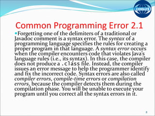 Common Programming Error 2.1
Forgetting one of the delimiters of a traditional or
Javadoc comment is a syntax error. The syntax of a
programming language specifies the rules for creating a
proper program in that language. A syntax error occurs
when the compiler encounters code that violates Java’s
language rules (i.e., its syntax). In this case, the compiler
does not produce a .class file. Instead, the compiler
issues an error message to help the programmer identify
and fix the incorrect code. Syntax errors are also called
compiler errors, compile-time errors or compilation
errors, because the compiler detects them during the
compilation phase. You will be unable to execute your
program until you correct all the syntax errors in it.
8
 
